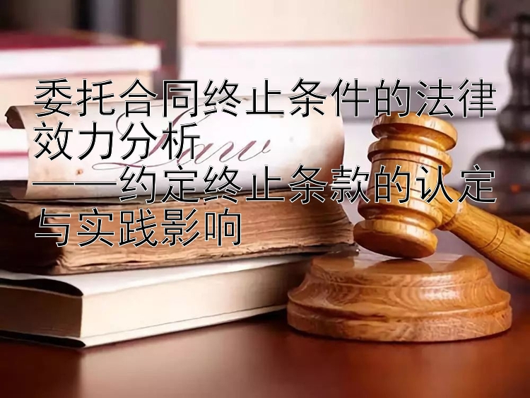 委托合同终止条件的法律效力分析  
——约定终止条款的认定与实践影响