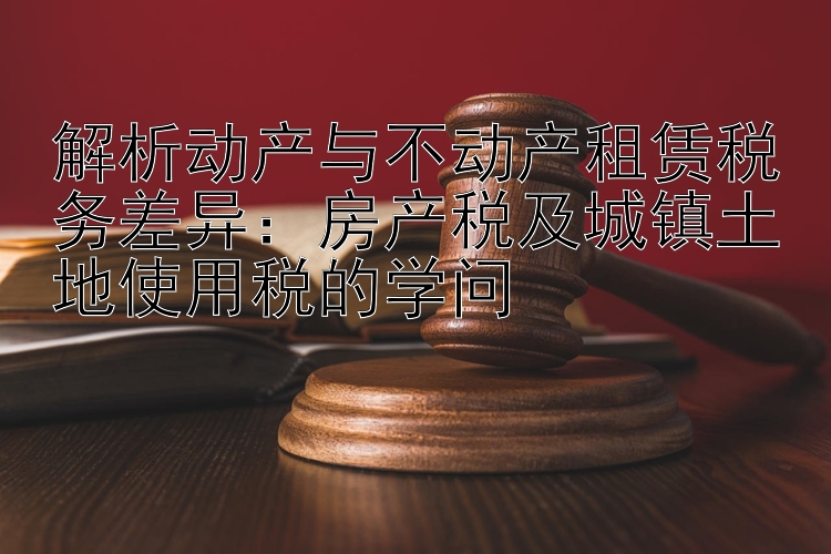 解析动产与不动产租赁税务差异：房产税及城镇土地使用税的学问