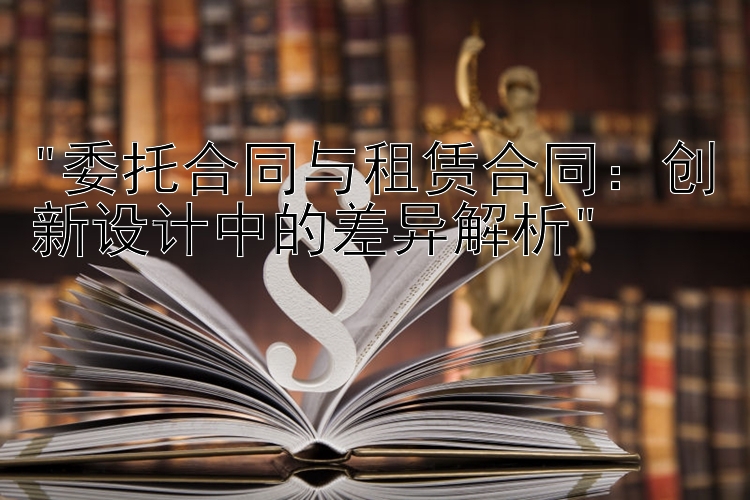 委托合同与租赁合同：创新设计中的差异解析