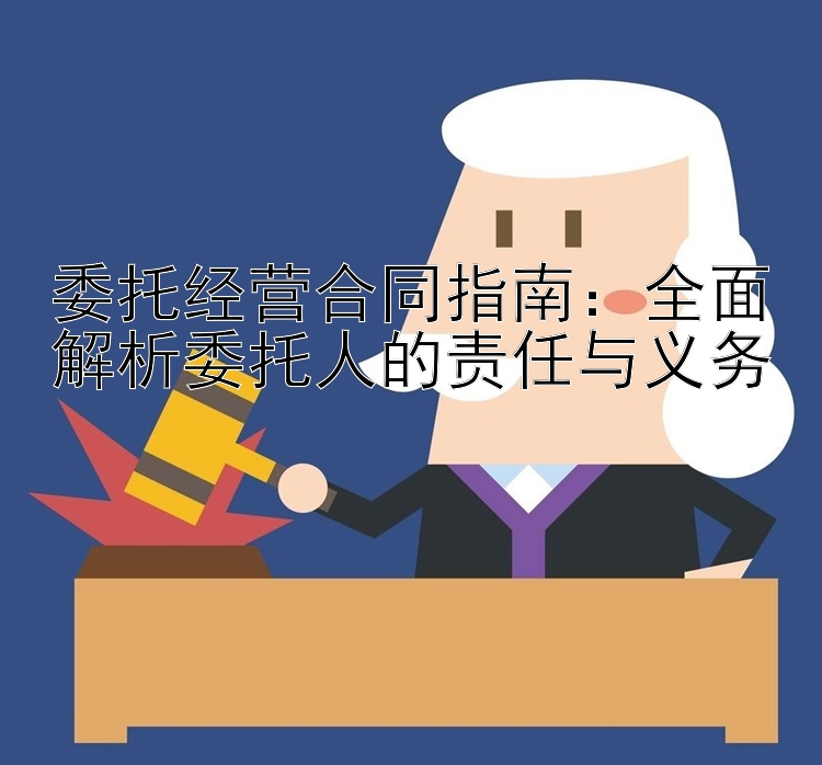 委托经营合同指南：全面解析委托人的责任与义务