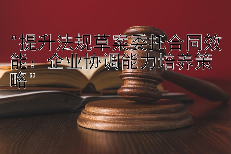 提升法规草案委托合同效能：企业协调能力培养策略