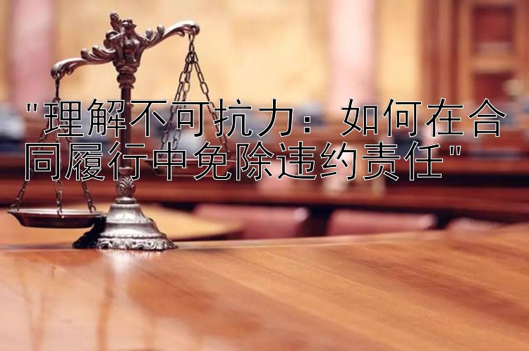 理解不可抗力：大发PK10分析  如何在合同履行中免除违约责任