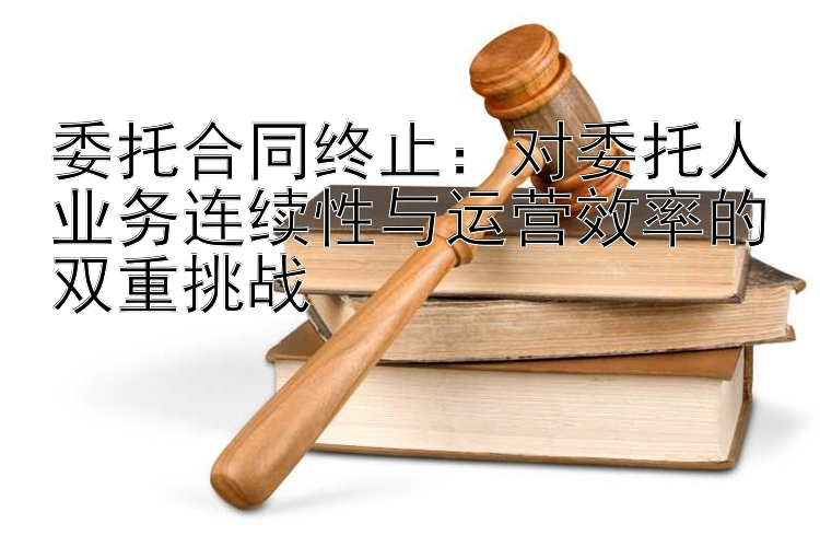 委托合同终止：对委托人业务连续性与运营效率的双重挑战