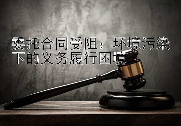 委托合同受阻：环境污染下的义务履行困境