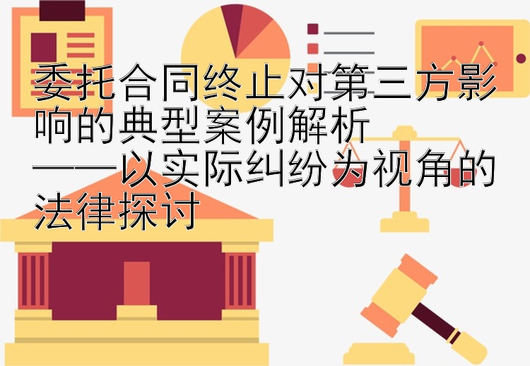 委托合同终止对第三方影响的典型案例解析  
——以实际纠纷为视角的法律探讨