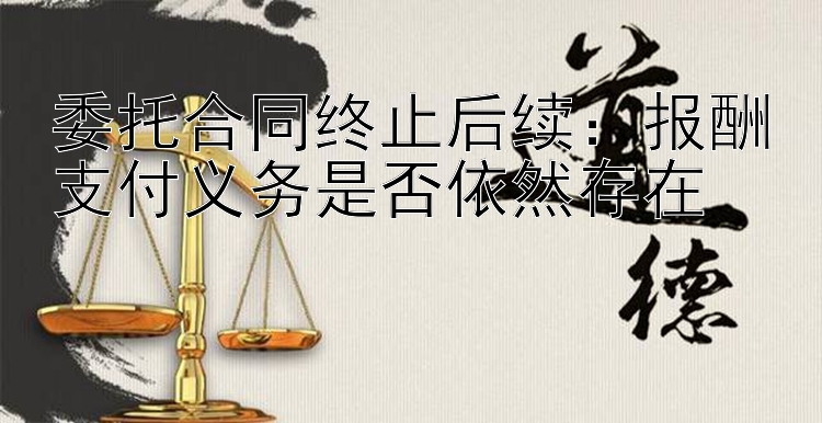 委托合同终止后续：报酬支付义务是否依然存在