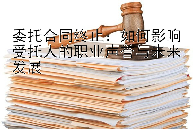 委托合同终止：如何影响受托人的职业声誉与未来发展