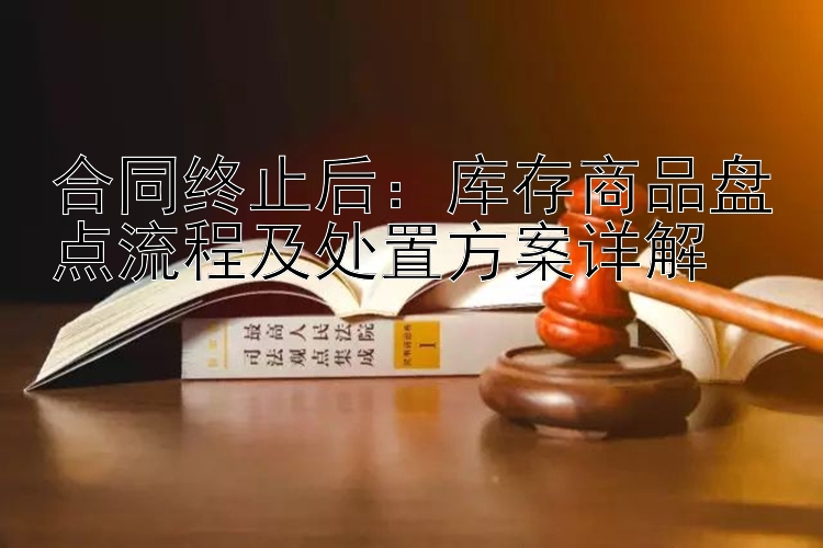 合同终止后：库存商品盘点流程及处置方案详解