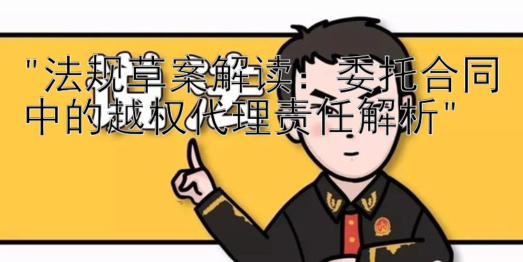 法规草案解读：委托合同中的越权代理责任解析