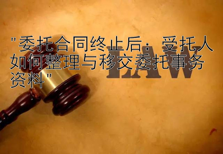 委托合同终止后：受托人如何整理与移交委托事务资料