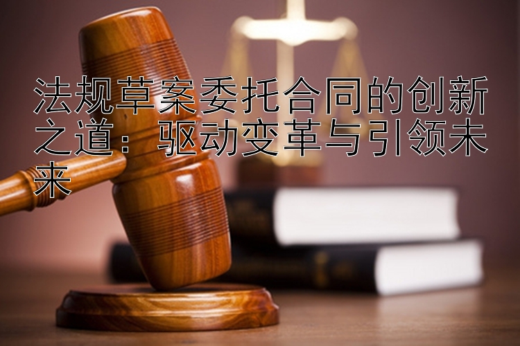 法规草案委托合同的创新之道：驱动变革与引领未来