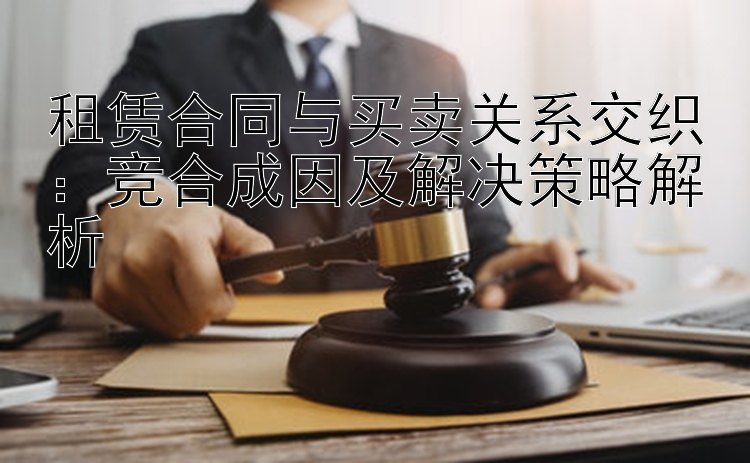 租赁合同与买卖关系交织：竞合成因及解决策略解析