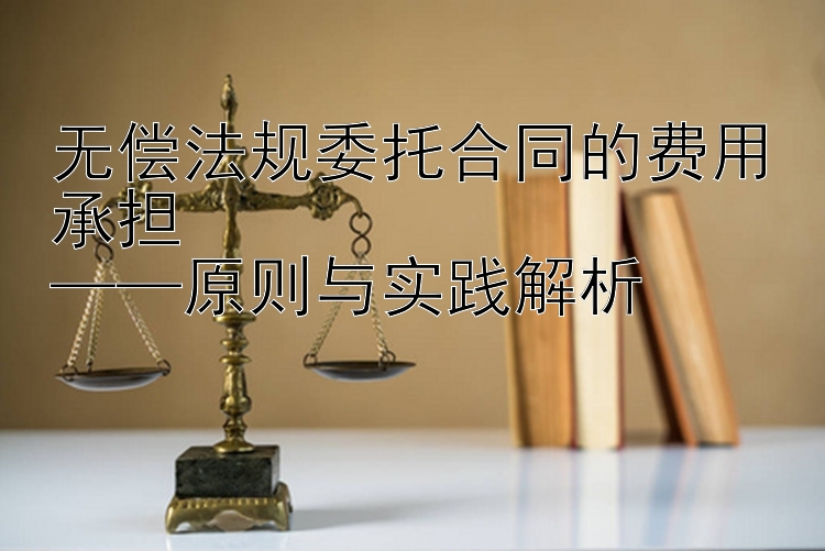 无偿法规委托合同的费用承担  
——原则与实践解析