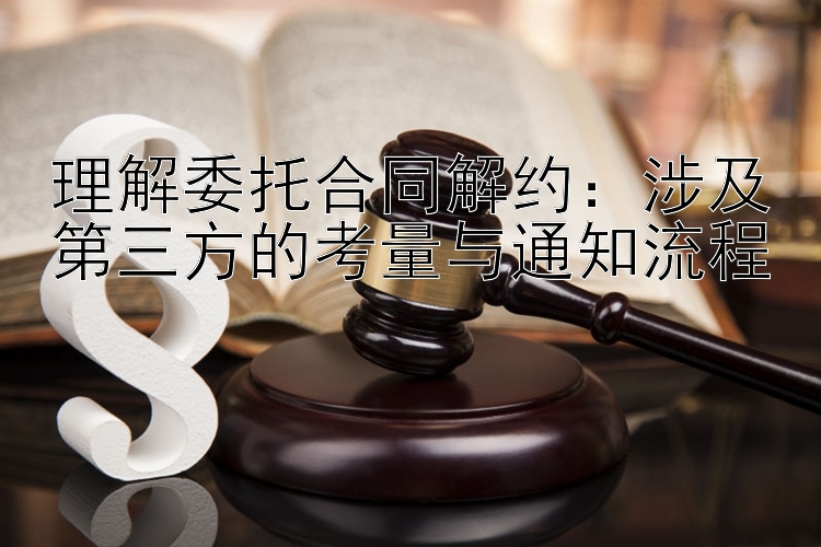 理解委托合同解约：涉及第三方的考量与通知流程